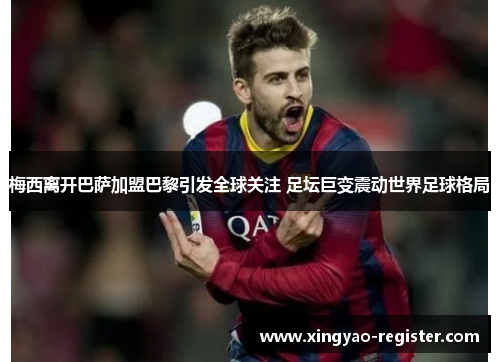 梅西离开巴萨加盟巴黎引发全球关注 足坛巨变震动世界足球格局