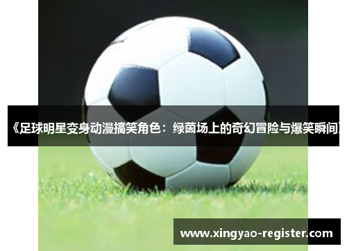 《足球明星变身动漫搞笑角色：绿茵场上的奇幻冒险与爆笑瞬间》