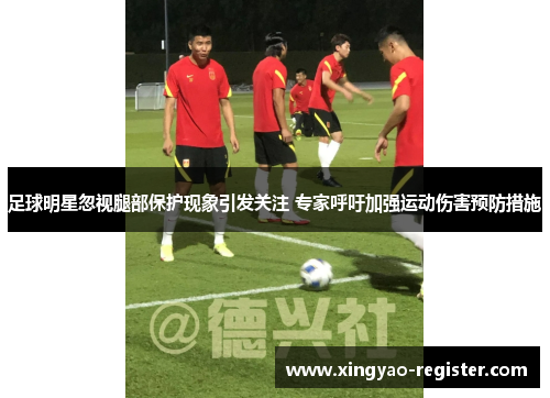 足球明星忽视腿部保护现象引发关注 专家呼吁加强运动伤害预防措施