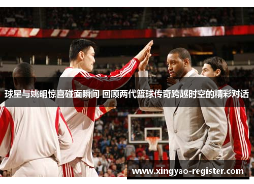 球星与姚明惊喜碰面瞬间 回顾两代篮球传奇跨越时空的精彩对话
