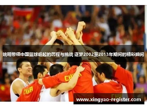 姚明带领中国篮球崛起的历程与挑战 逐梦2002至2013年期间的精彩瞬间