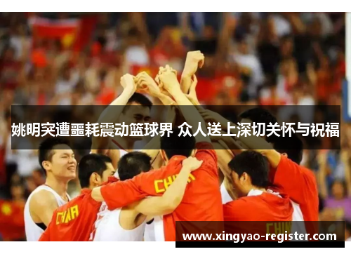 姚明突遭噩耗震动篮球界 众人送上深切关怀与祝福