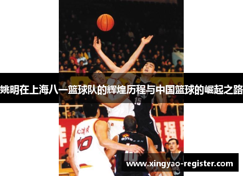 姚明在上海八一篮球队的辉煌历程与中国篮球的崛起之路