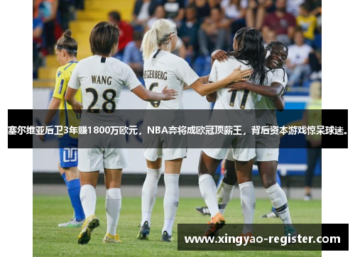 塞尔维亚后卫3年赚1800万欧元，NBA弃将成欧冠顶薪王，背后资本游戏惊呆球迷。